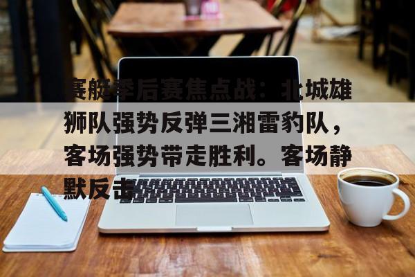 赛艇季后赛焦点战:北城雄狮队强势反弹三湘雷豹队,客场强势带走胜利。客场静默反击的简单介绍-九游体育